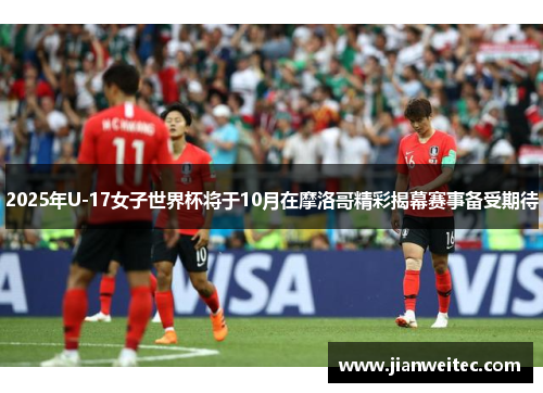2025年U-17女子世界杯将于10月在摩洛哥精彩揭幕赛事备受期待